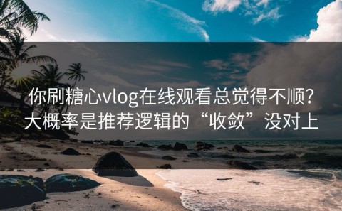 你刷糖心vlog在线观看总觉得不顺？大概率是推荐逻辑的“收敛”没对上