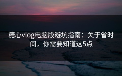 糖心vlog电脑版避坑指南：关于省时间，你需要知道这5点