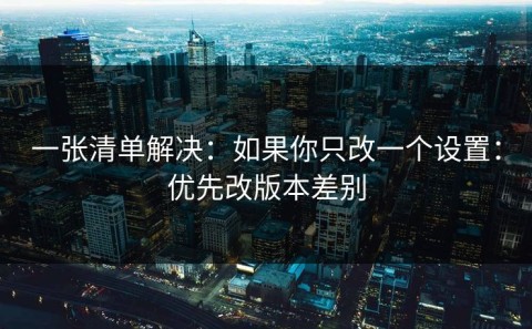 一张清单解决：如果你只改一个设置：优先改版本差别