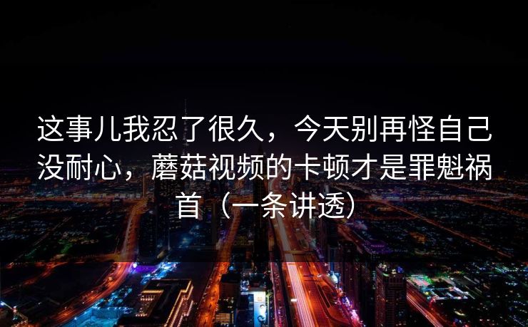 这事儿我忍了很久，今天别再怪自己没耐心，蘑菇视频的卡顿才是罪魁祸首（一条讲透）