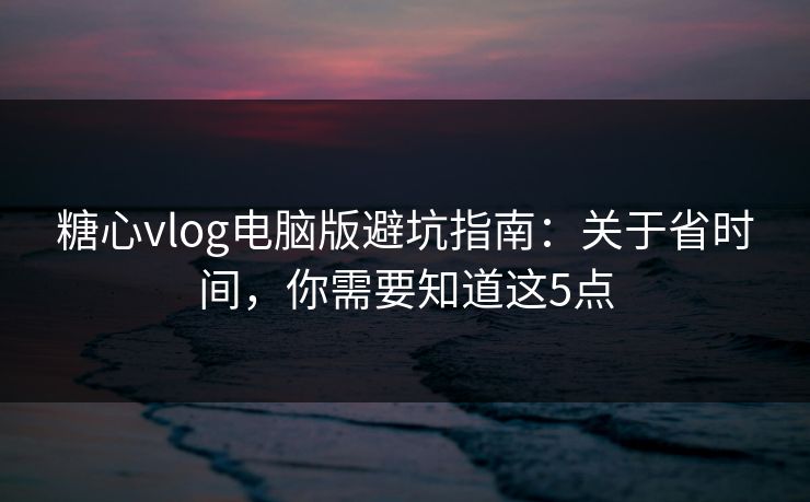糖心vlog电脑版避坑指南：关于省时间，你需要知道这5点